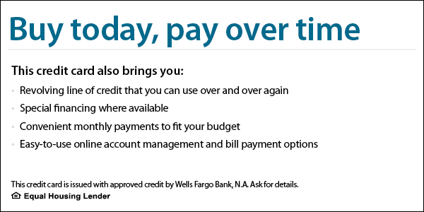 Buy today, pay over time. This credit card also brings you revolving line of credit that you can use over and over again, special financing where available, convenient monthly payments to fit your budget, easy-to-use online account management and bill payment options. This credit card is issued with approved credit by Wells Fargo Bank, N.A. Equal Housing Lender. Learn more.